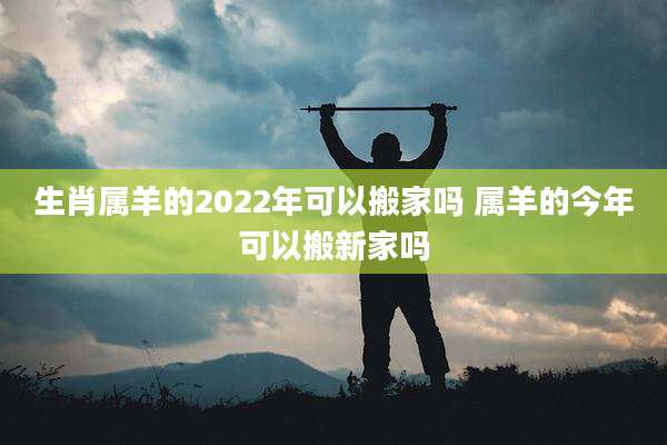 生肖属羊的2022年可以搬家吗 属羊的今年可以搬新家吗