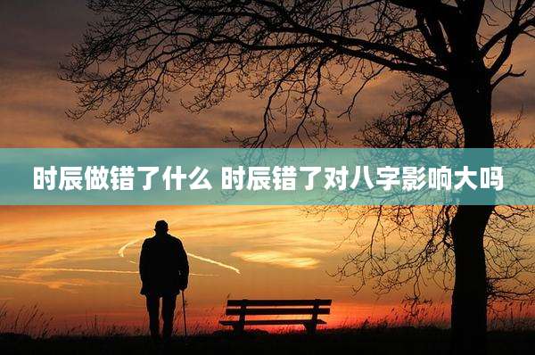 时辰做错了什么 时辰错了对八字影响大吗