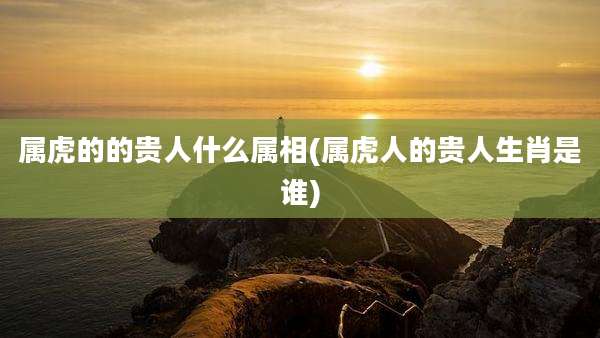 属虎的的贵人什么属相(属虎人的贵人生肖是谁)