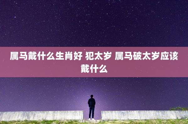 属马戴什么生肖好 犯太岁 属马破太岁应该戴什么