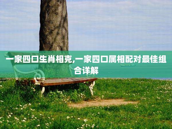一家四口生肖相克,一家四口属相配对最佳组合详解