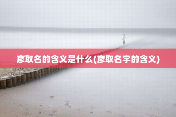 彦取名的含义是什么(彦取名字的含义)