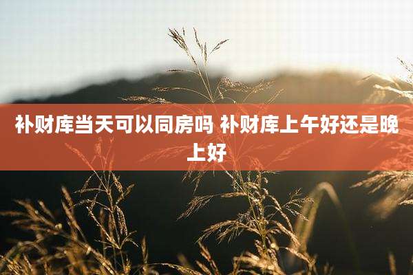 补财库当天可以同房吗 补财库上午好还是晚上好