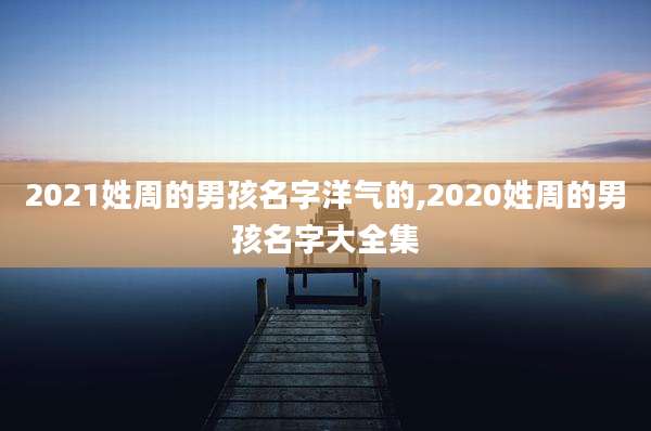 2021姓周的男孩名字洋气的,2020姓周的男孩名字大全集
