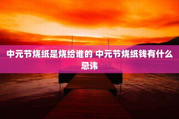 中元节烧纸是烧给谁的 中元节烧纸钱有什么忌讳