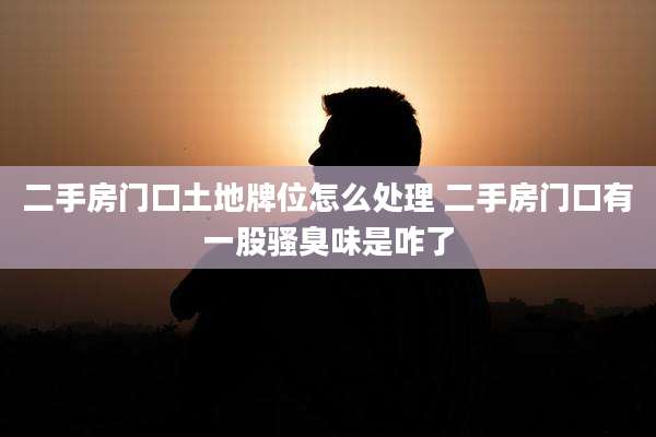 二手房门口土地牌位怎么处理 二手房门口有一股骚臭味是咋了