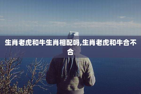 生肖老虎和牛生肖相配吗,生肖老虎和牛合不合