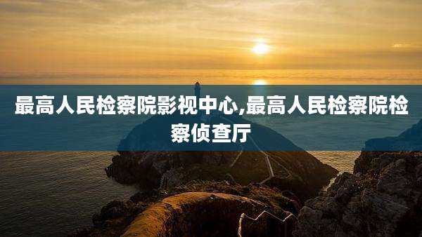 最高人民检察院影视中心,最高人民检察院检察侦查厅