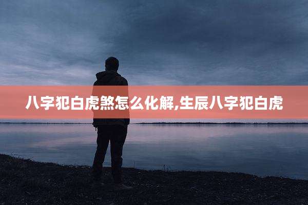 八字犯白虎煞怎么化解,生辰八字犯白虎