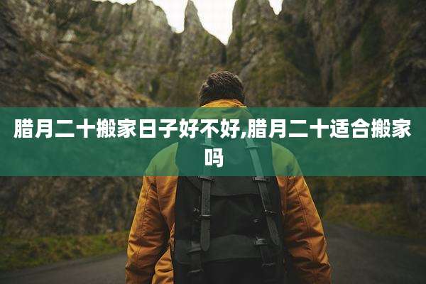 腊月二十搬家日子好不好,腊月二十适合搬家吗