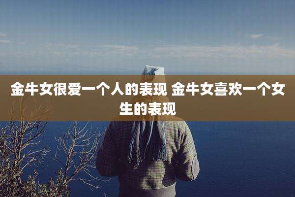 金牛女很爱一个人的表现 金牛女喜欢一个女生的表现