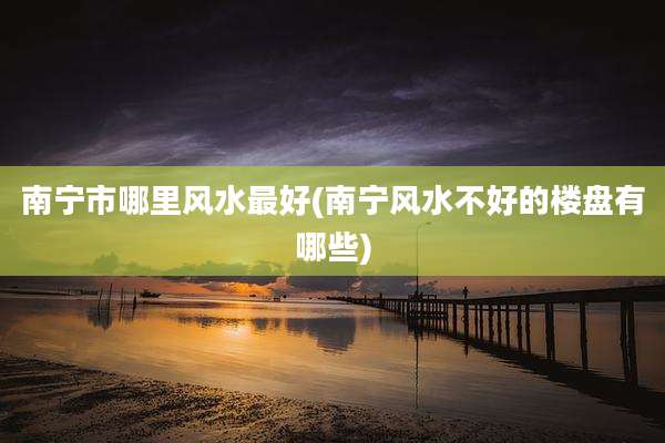 南宁市哪里风水最好(南宁风水不好的楼盘有哪些)
