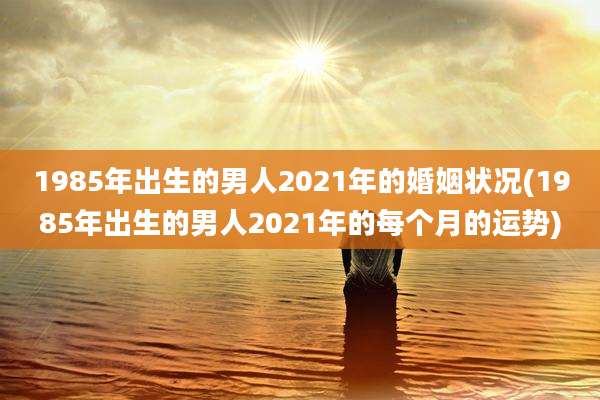 1985年出生的男人2021年的婚姻状况(1985年出生的男人2021年的每个月的运势)
