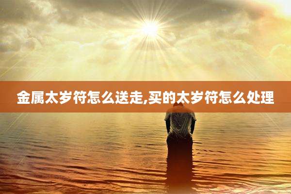 金属太岁符怎么送走,买的太岁符怎么处理