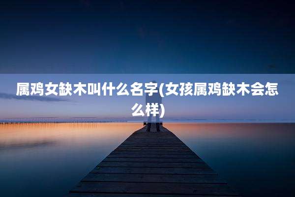 属鸡女缺木叫什么名字(女孩属鸡缺木会怎么样)
