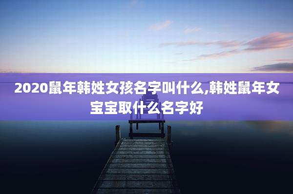 2020鼠年韩姓女孩名字叫什么,韩姓鼠年女宝宝取什么名字好