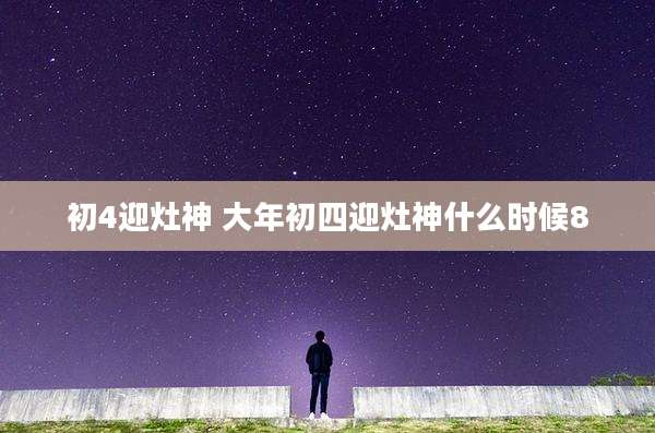 初4迎灶神 大年初四迎灶神什么时候8