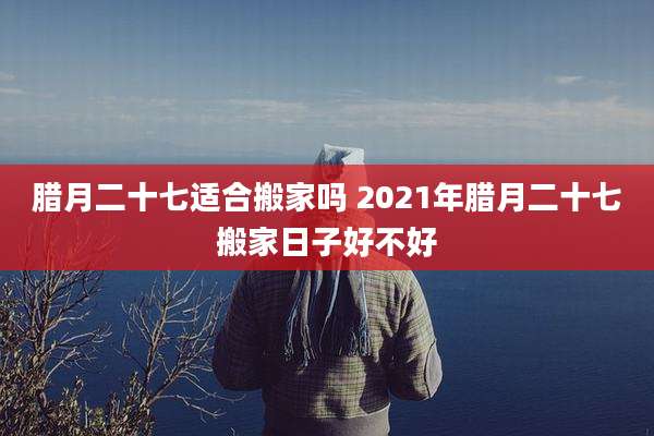 腊月二十七适合搬家吗 2021年腊月二十七搬家日子好不好