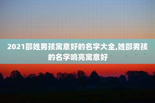 2021邵姓男孩寓意好的名字大全,姓邵男孩的名字响亮寓意好