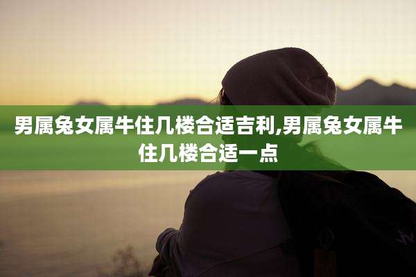 男属兔女属牛住几楼合适吉利,男属兔女属牛住几楼合适一点