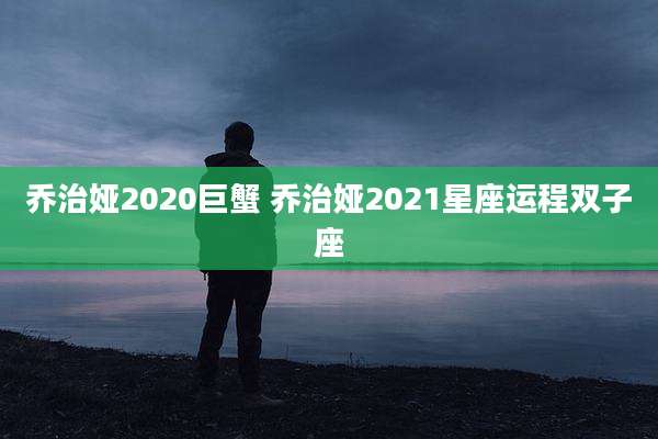 乔治娅2020巨蟹 乔治娅2021星座运程双子座