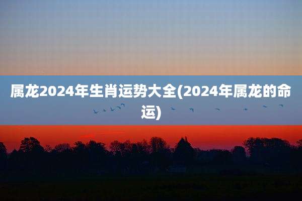属龙2024年生肖运势大全(2024年属龙的命运)