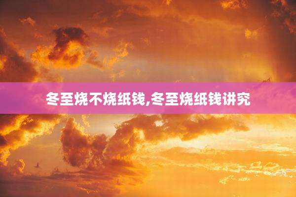 冬至烧不烧纸钱,冬至烧纸钱讲究