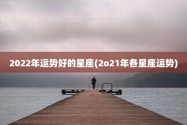2022年运势好的星座(2o21年各星座运势)
