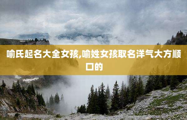 喻氏起名大全女孩,喻姓女孩取名洋气大方顺口的