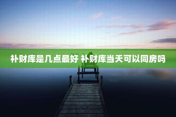 补财库是几点最好 补财库当天可以同房吗