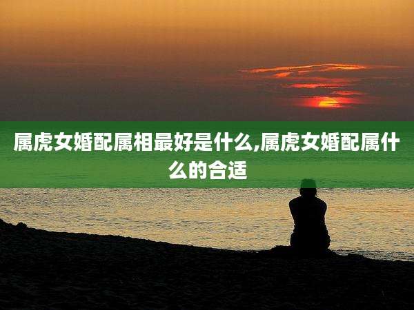 属虎女婚配属相最好是什么,属虎女婚配属什么的合适