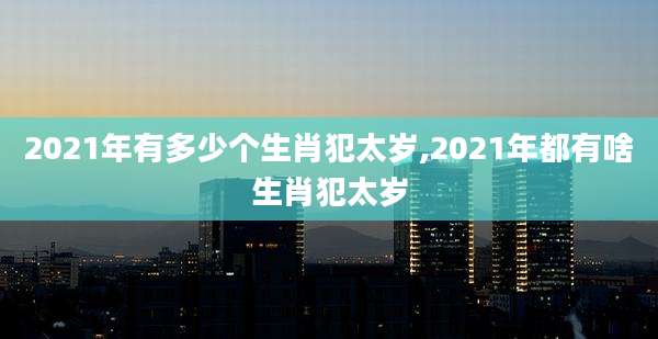 2021年有多少个生肖犯太岁,2021年都有啥生肖犯太岁