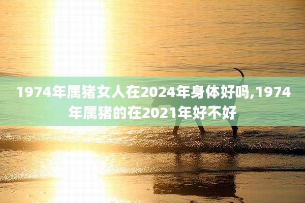 1974年属猪女人在2024年身体好吗,1974年属猪的在2021年好不好