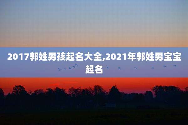 2017郭姓男孩起名大全,2021年郭姓男宝宝起名