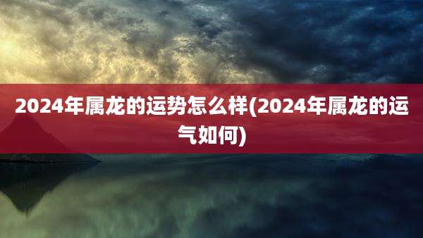 2024年属龙的运势怎么样(2024年属龙的运气如何)