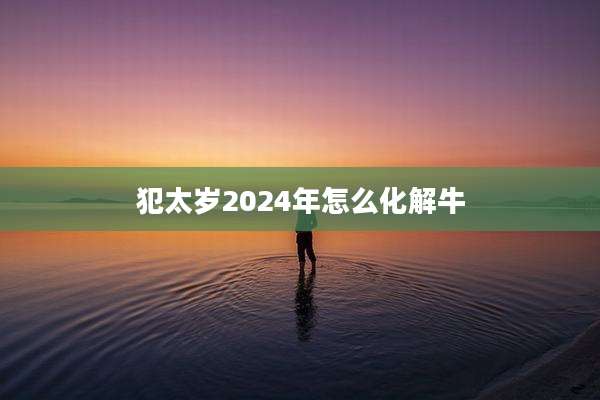 犯太岁2024年怎么化解牛
