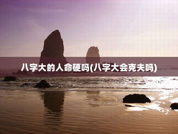 八字大的人命硬吗(八字大会克夫吗)