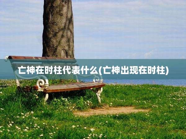 亡神在时柱代表什么(亡神出现在时柱)