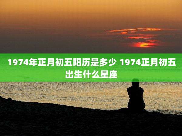 1974年正月初五阳历是多少 1974正月初五出生什么星座