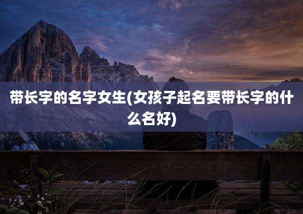 带长字的名字女生(女孩子起名要带长字的什么名好)