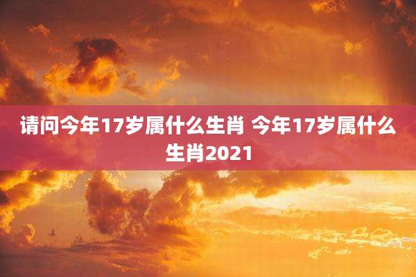 请问今年17岁属什么生肖 今年17岁属什么生肖2021