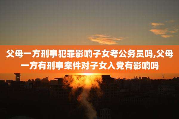 父母一方刑事犯罪影响子女考公务员吗,父母一方有刑事案件对子女入党有影响吗