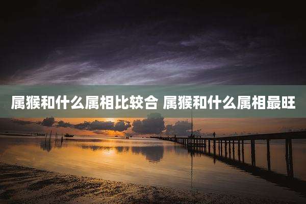 属猴和什么属相比较合 属猴和什么属相最旺