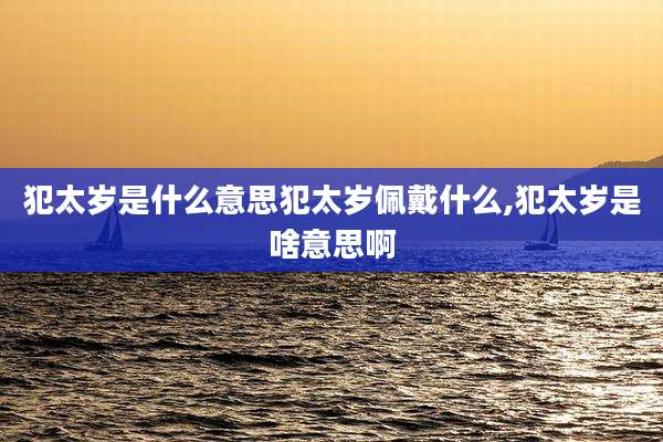犯太岁是什么意思犯太岁佩戴什么,犯太岁是啥意思啊
