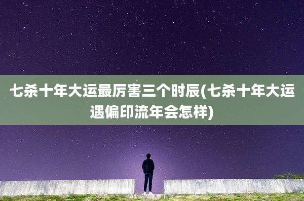 七杀十年大运最厉害三个时辰(七杀十年大运遇偏印流年会怎样)