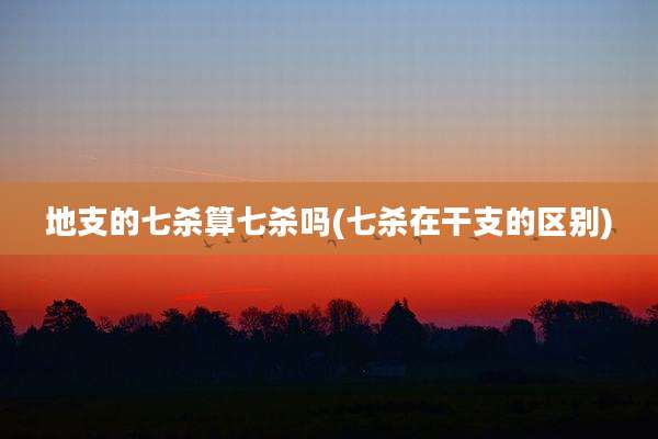 地支的七杀算七杀吗(七杀在干支的区别)