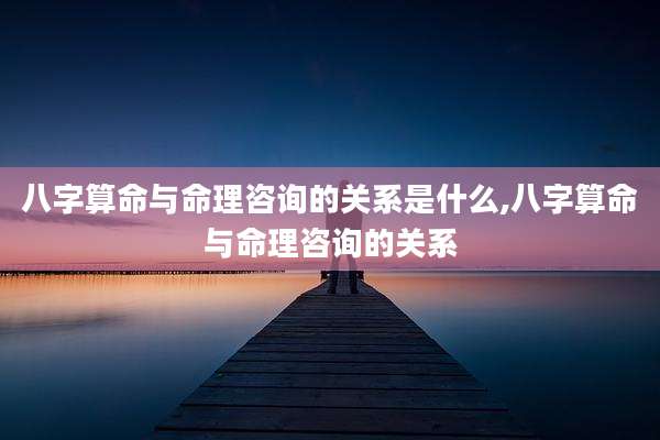 八字算命与命理咨询的关系是什么,八字算命与命理咨询的关系