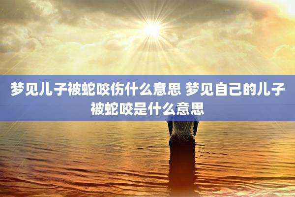 梦见儿子被蛇咬伤什么意思 梦见自己的儿子被蛇咬是什么意思