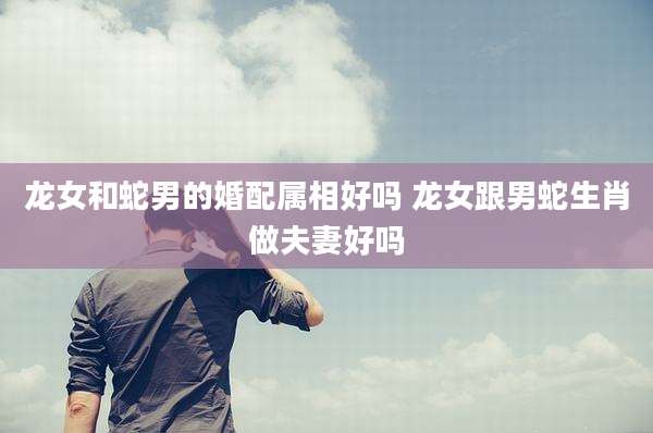 龙女和蛇男的婚配属相好吗 龙女跟男蛇生肖做夫妻好吗