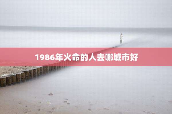 1986年火命的人去哪城市好